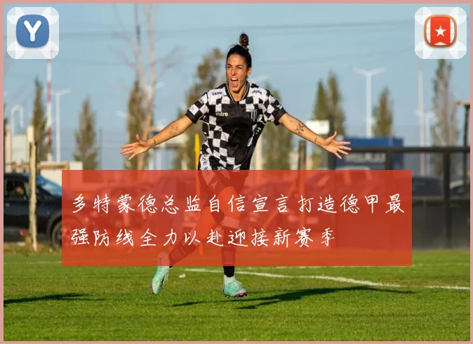 多特蒙德总监自信宣言打造德甲最强防线全力以赴迎接新赛季
