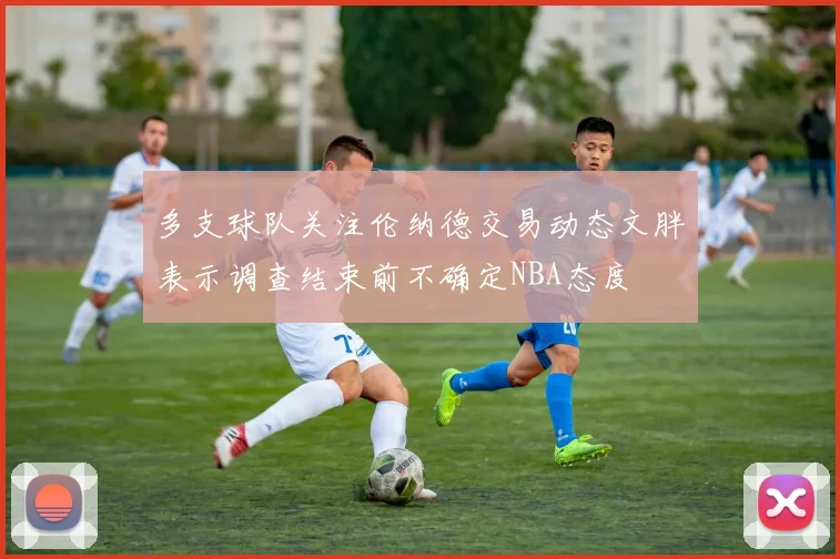 多支球队关注伦纳德交易动态文胖表示调查结束前不确定NBA态度