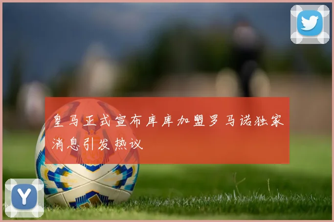 皇马正式宣布库库加盟罗马诺独家消息引发热议