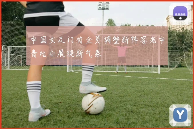 中国女足门将全员调整新阵容老中青结合展现新气象