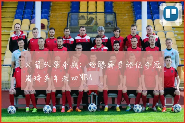 火箭队争夺战：哈滕薪资超亿夺冠周琦多年未回NBA