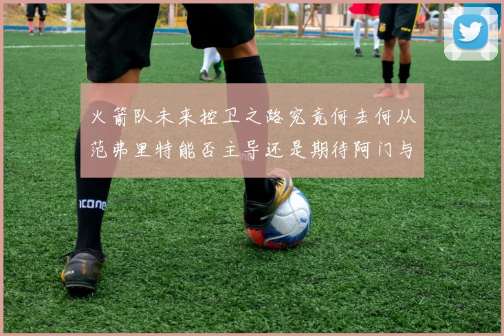 火箭队未来控卫之路究竟何去何从范弗里特能否主导还是期待阿门与谢泼德崛起