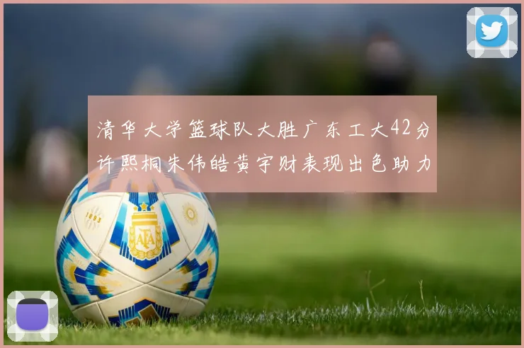 清华大学篮球队大胜广东工大42分许熙桐朱伟皓黄宇财表现出色助力胜利