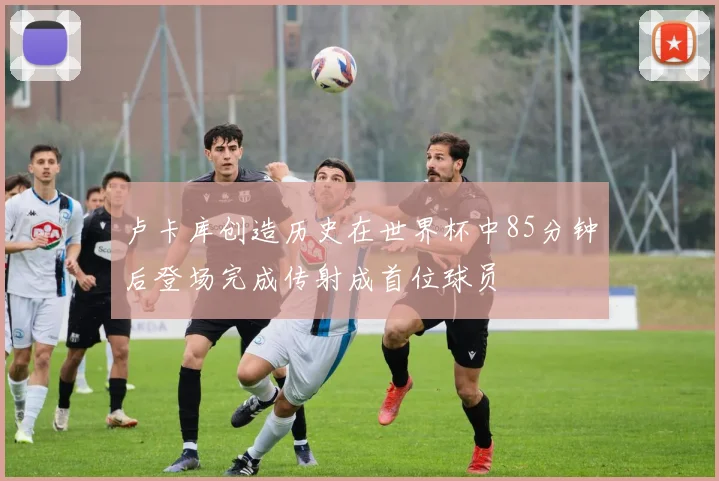 卢卡库创造历史在世界杯中85分钟后登场完成传射成首位球员