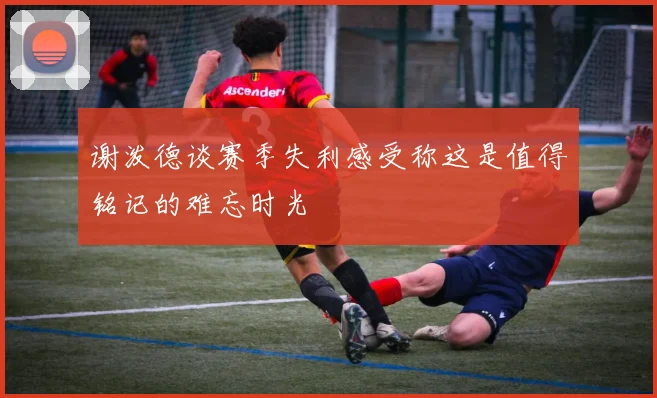 谢泼德谈赛季失利感受称这是值得铭记的难忘时光