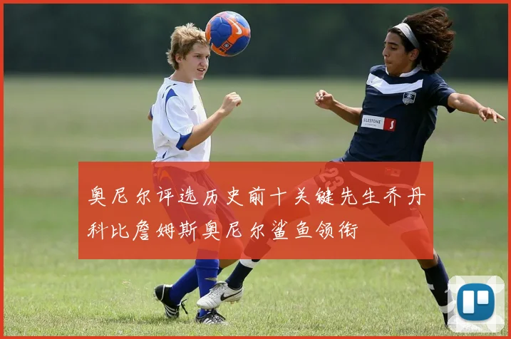 奥尼尔评选历史前十关键先生乔丹科比詹姆斯奥尼尔鲨鱼领衔