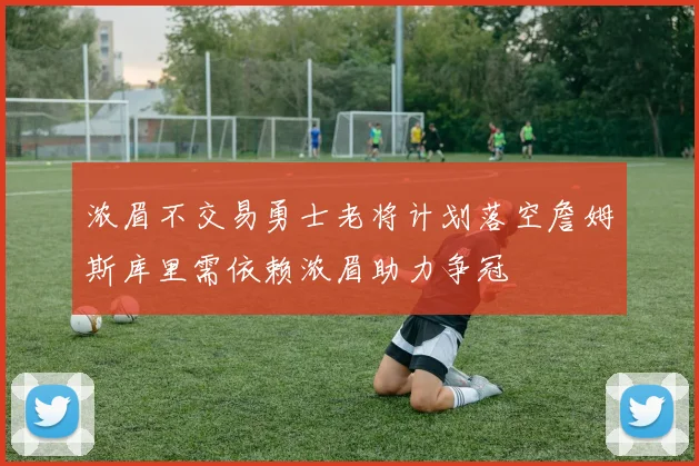 浓眉不交易勇士老将计划落空詹姆斯库里需依赖浓眉助力争冠