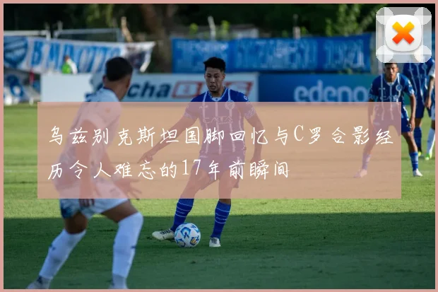 乌兹别克斯坦国脚回忆与C罗合影经历令人难忘的17年前瞬间