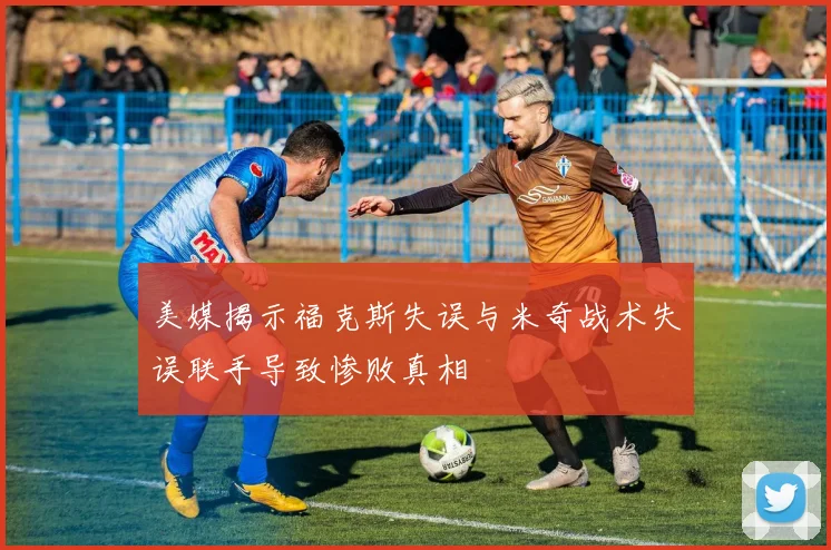 美媒揭示福克斯失误与米奇战术失误联手导致惨败真相
