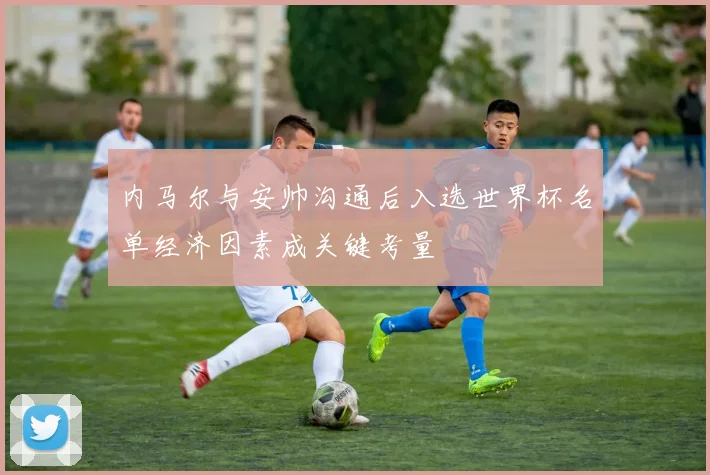 内马尔与安帅沟通后入选世界杯名单经济因素成关键考量
