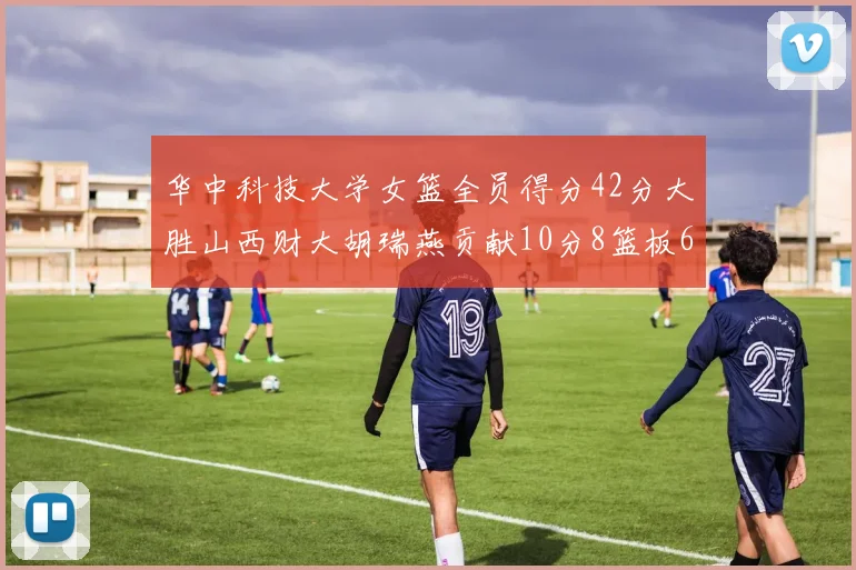 华中科技大学女篮全员得分42分大胜山西财大胡瑞燕贡献10分8篮板6助攻表现出色