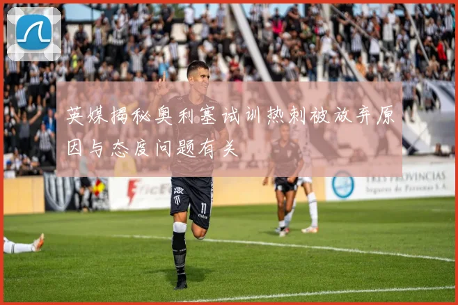 英媒揭秘奥利塞试训热刺被放弃原因与态度问题有关