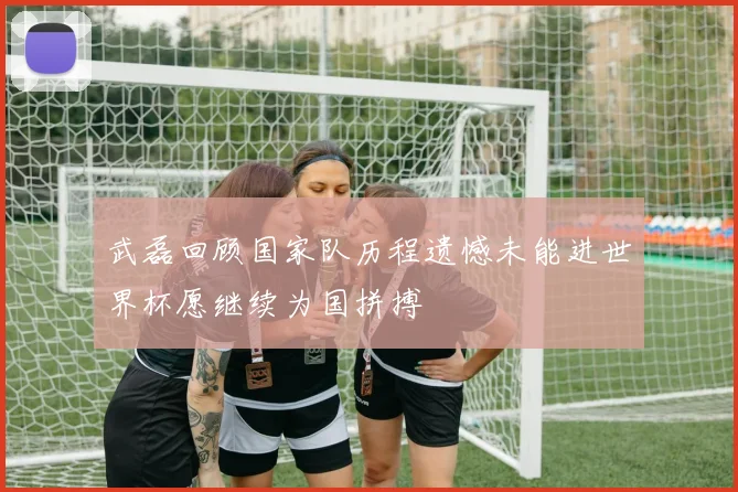 武磊回顾国家队历程遗憾未能进世界杯愿继续为国拼搏