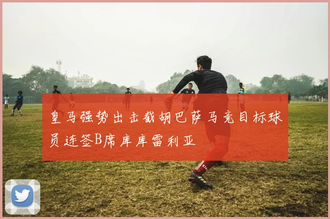 皇马强势出击截胡巴萨马竞目标球员连签B席库库雷利亚