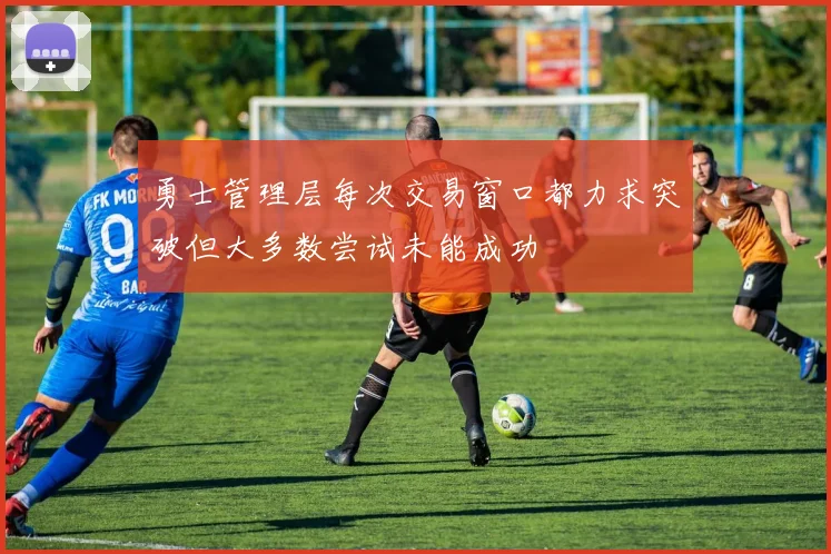 勇士管理层每次交易窗口都力求突破但大多数尝试未能成功