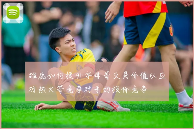 雄鹿如何提升字母哥交易价值以应对热火等竞争对手的报价竞争