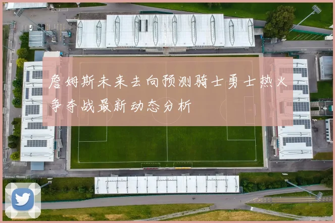 詹姆斯未来去向预测骑士勇士热火争夺战最新动态分析